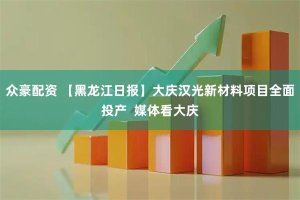 众豪配资 【黑龙江日报】大庆汉光新材料项目全面投产  媒体看大庆