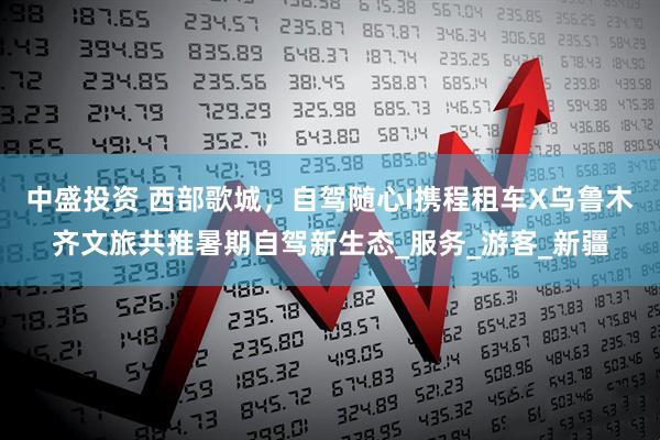 中盛投资 西部歌城，自驾随心I携程租车X乌鲁木齐文旅共推暑期自驾新生态_服务_游客_新疆