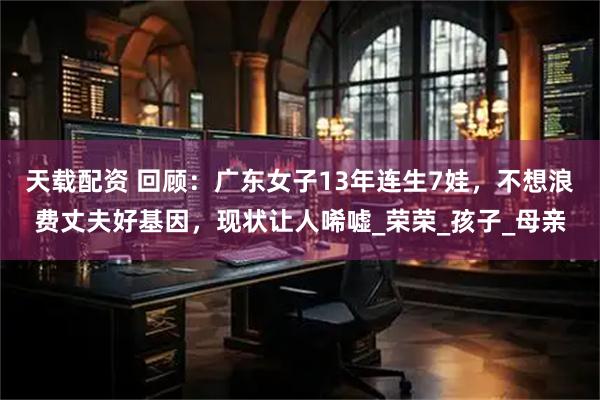 天载配资 回顾：广东女子13年连生7娃，不想浪费丈夫好基因，现状让人唏嘘_荣荣_孩子_母亲