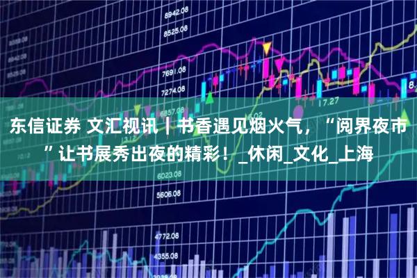 东信证券 文汇视讯｜书香遇见烟火气，“阅界夜市”让书展秀出夜的精彩！_休闲_文化_上海