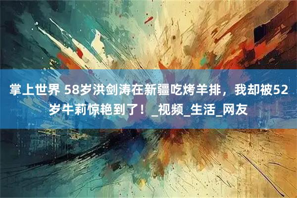 掌上世界 58岁洪剑涛在新疆吃烤羊排，我却被52岁牛莉惊艳到了！_视频_生活_网友