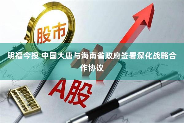 明福今投 中国大唐与海南省政府签署深化战略合作协议