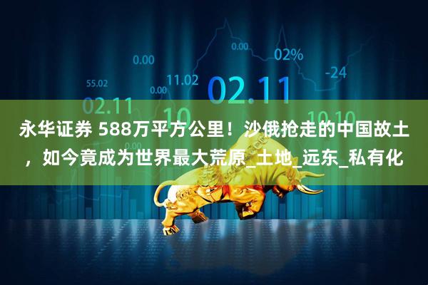 永华证券 588万平方公里！沙俄抢走的中国故土，如今竟成为世界最大荒原_土地_远东_私有化
