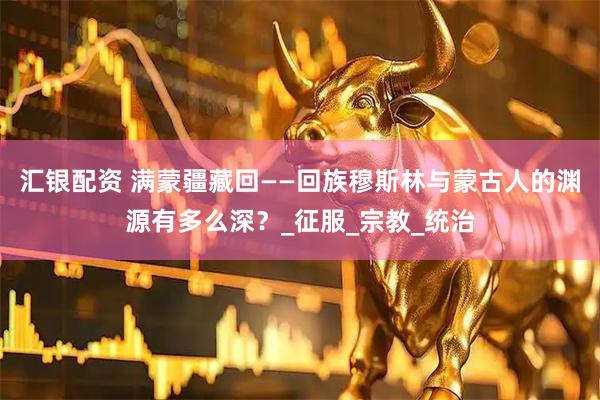 汇银配资 满蒙疆藏回——回族穆斯林与蒙古人的渊源有多么深？_征服_宗教_统治