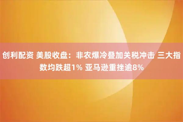 创利配资 美股收盘：非农爆冷叠加关税冲击 三大指数均跌超1% 亚马逊重挫逾8%