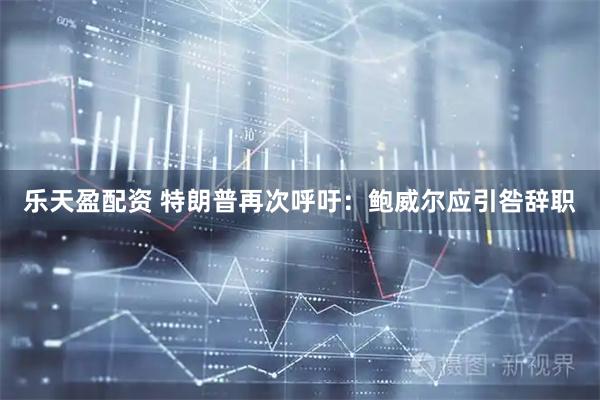 乐天盈配资 特朗普再次呼吁：鲍威尔应引咎辞职