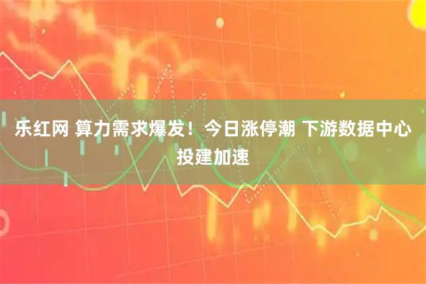 乐红网 算力需求爆发！今日涨停潮 下游数据中心投建加速