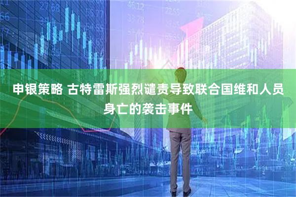 申银策略 古特雷斯强烈谴责导致联合国维和人员身亡的袭击事件