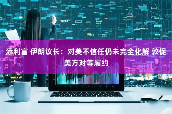 添利富 伊朗议长：对美不信任仍未完全化解 敦促美方对等履约