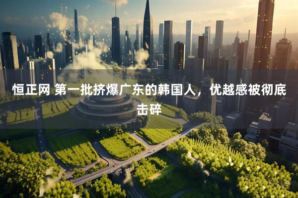 恒正网 第一批挤爆广东的韩国人，优越感被彻底击碎