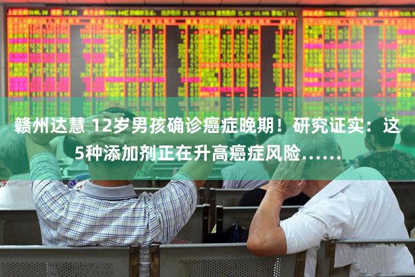 赣州达慧 12岁男孩确诊癌症晚期！研究证实：这5种添加剂正在升高癌症风险……