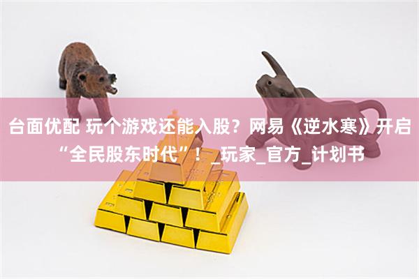 台面优配 玩个游戏还能入股？网易《逆水寒》开启“全民股东时代”！_玩家_官方_计划书