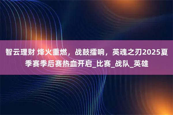 智云理财 烽火重燃，战鼓擂响，英魂之刃2025夏季赛季后赛热血开启_比赛_战队_英雄
