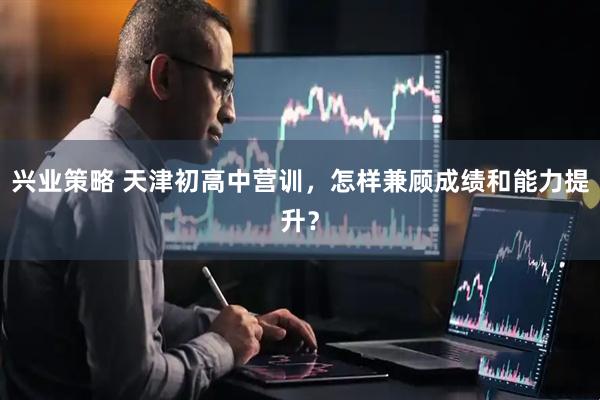 兴业策略 天津初高中营训，怎样兼顾成绩和能力提升？