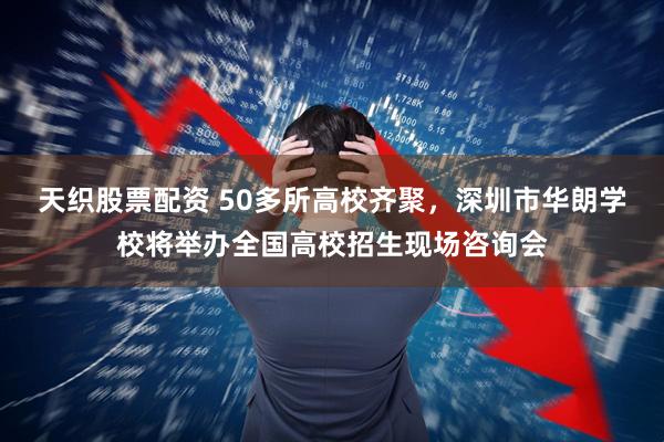 天织股票配资 50多所高校齐聚，深圳市华朗学校将举办全国高校招生现场咨询会