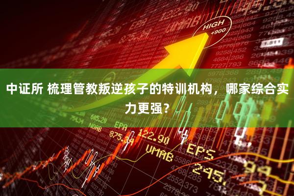 中证所 梳理管教叛逆孩子的特训机构，哪家综合实力更强？