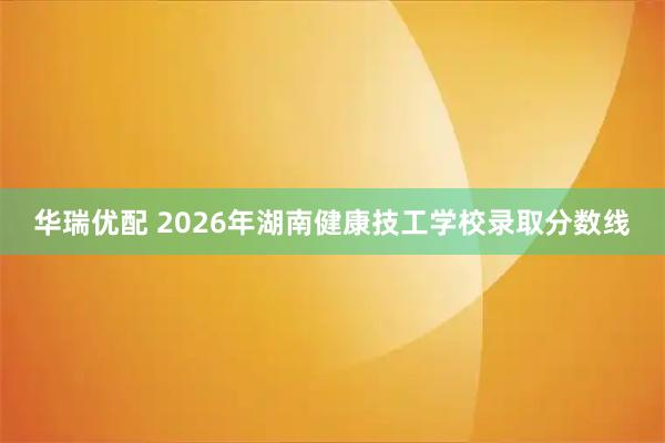 华瑞优配 2026年湖南健康技工学校录取分数线