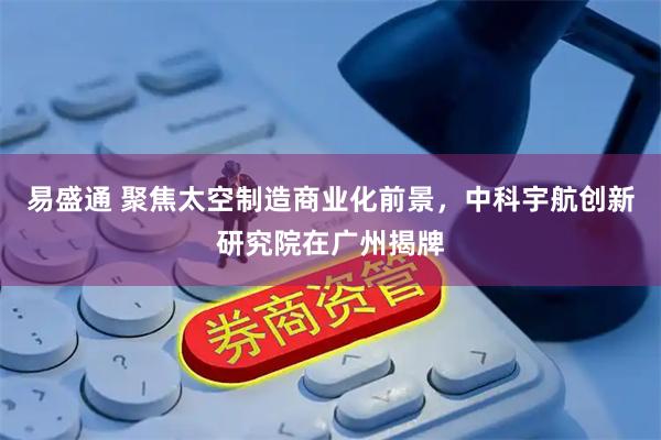 易盛通 聚焦太空制造商业化前景，中科宇航创新研究院在广州揭牌