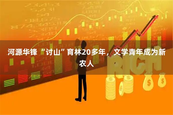 河源华锋 “讨山”育林20多年，文学青年成为新农人