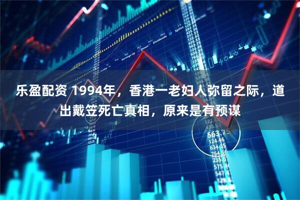 乐盈配资 1994年，香港一老妇人弥留之际，道出戴笠死亡真相，原来是有预谋