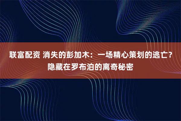 联富配资 消失的彭加木：一场精心策划的逃亡？隐藏在罗布泊的离奇秘密