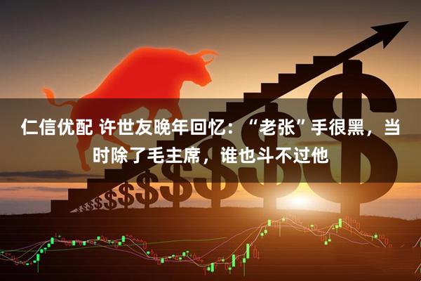 仁信优配 许世友晚年回忆：“老张”手很黑，当时除了毛主席，谁也斗不过他