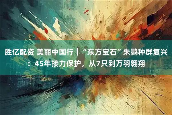 胜亿配资 美丽中国行｜“东方宝石”朱鹮种群复兴：45年接力保护，从7只到万羽翱翔