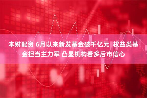 本财配资 6月以来新发基金破千亿元  权益类基金担当主力军 凸显机构看多后市信心