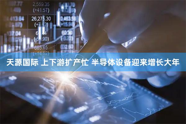 天源国际 上下游扩产忙 半导体设备迎来增长大年