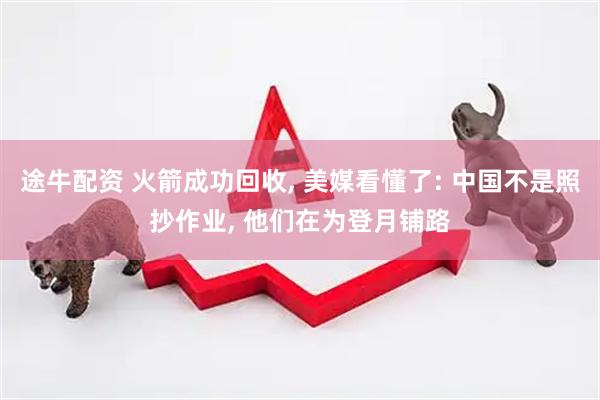 途牛配资 火箭成功回收, 美媒看懂了: 中国不是照抄作业, 他们在为登月铺路