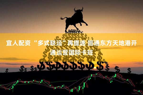 宜人配资 “多式联运”再提速 圆通东方天地港开通运营国际卡班