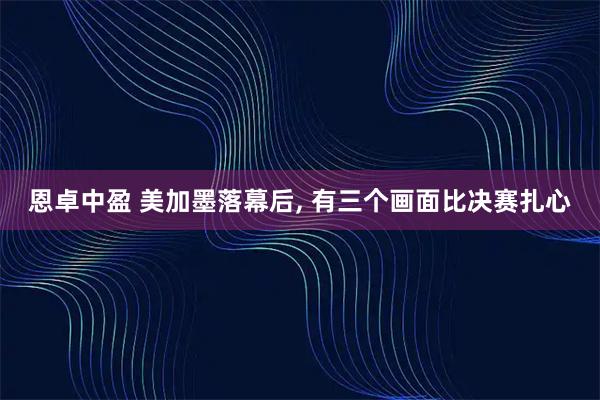 恩卓中盈 美加墨落幕后, 有三个画面比决赛扎心